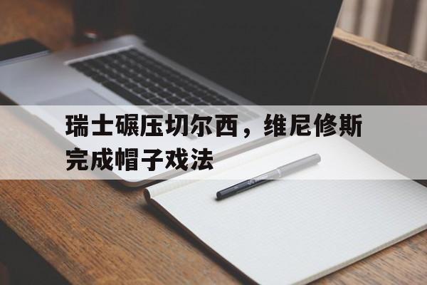 瑞士碾压切尔西，维尼修斯完成帽子戏法的简单介绍